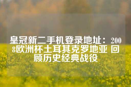 皇冠新二手机登录地址：2008欧洲杯土耳其克罗地亚 回顾历史经典战役-第1张图片-皇冠信用盘出租