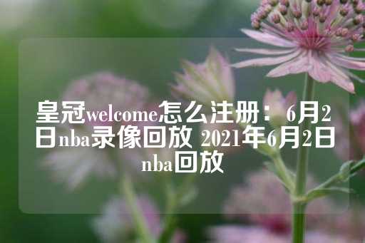 皇冠welcome怎么注册：6月2日nba录像回放 2021年6月2日nba回放