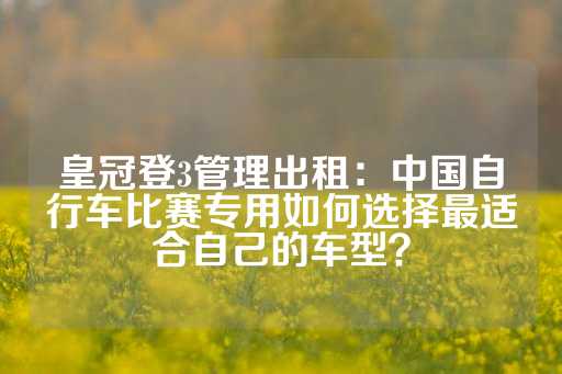 皇冠登3管理出租：中国自行车比赛专用如何选择最适合自己的车型？