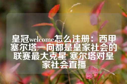 皇冠welcome怎么注册：西甲塞尔塔一向都是皇家社会的联赛最大克星 塞尔塔对皇家社会直播