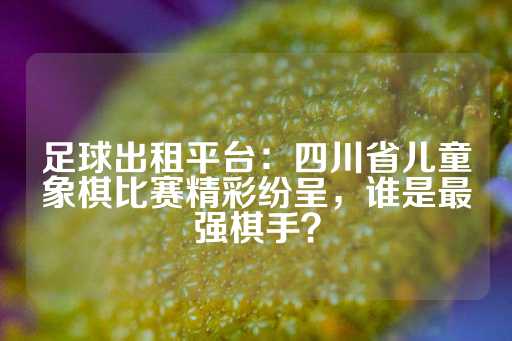 足球出租平台：四川省儿童象棋比赛精彩纷呈，谁是最强棋手？