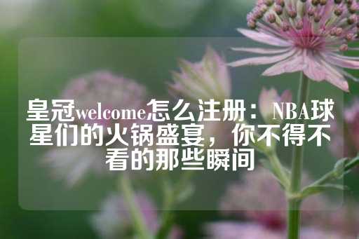 皇冠welcome怎么注册：NBA球星们的火锅盛宴，你不得不看的那些瞬间