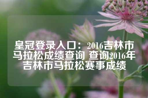 皇冠登录入口：2016吉林市马拉松成绩查询 查询2016年吉林市马拉松赛事成绩