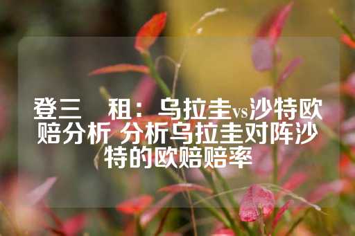 登三岀租：乌拉圭vs沙特欧赔分析 分析乌拉圭对阵沙特的欧赔赔率