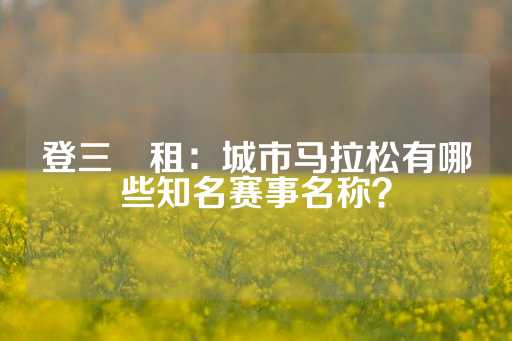 登三岀租：城市马拉松有哪些知名赛事名称？-第1张图片-皇冠信用盘出租