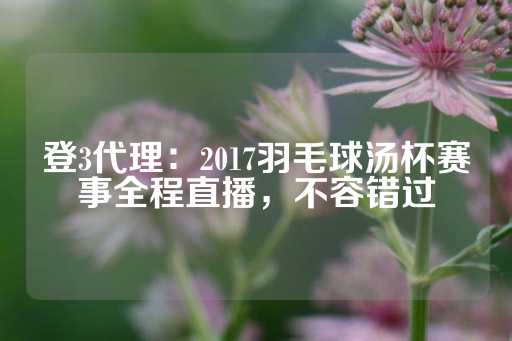 登3代理：2017羽毛球汤杯赛事全程直播，不容错过-第1张图片-皇冠信用盘出租