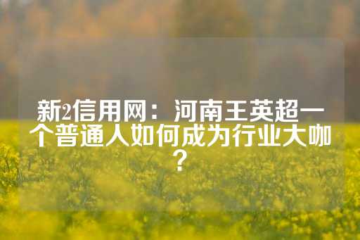 新2信用网：河南王英超一个普通人如何成为行业大咖？