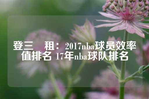 登三岀租：2017nba球员效率值排名 17年nba球队排名