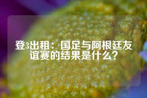 登3出租：国足与阿根廷友谊赛的结果是什么？