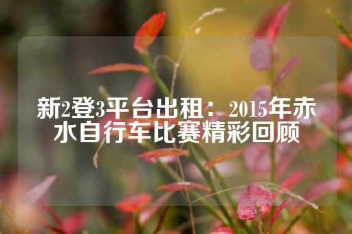 新2登3平台出租：2015年赤水自行车比赛精彩回顾-第1张图片-皇冠信用盘出租