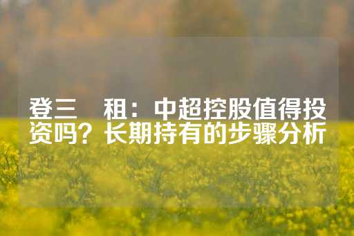 登三岀租：中超控股值得投资吗？长期持有的步骤分析-第1张图片-皇冠信用盘出租