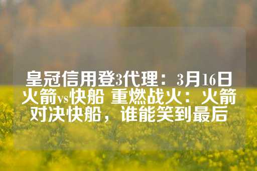 皇冠信用登3代理：3月16日火箭vs快船 重燃战火：火箭对决快船，谁能笑到最后-第1张图片-皇冠信用盘出租