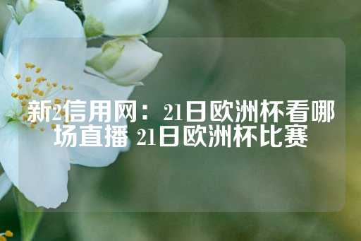 新2信用网：21日欧洲杯看哪场直播 21日欧洲杯比赛