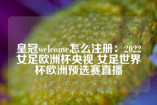 皇冠welcome怎么注册：2022女足欧洲杯央视 女足世界杯欧洲预选赛直播