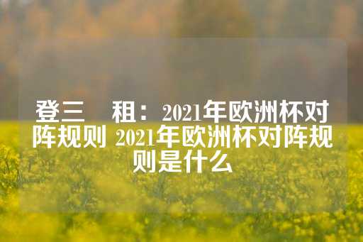 登三岀租：2021年欧洲杯对阵规则 2021年欧洲杯对阵规则是什么