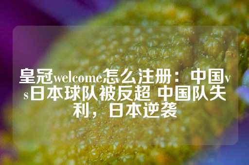 皇冠welcome怎么注册：中国vs日本球队被反超 中国队失利，日本逆袭