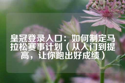 皇冠登录入口：如何制定马拉松赛事计划（从入门到提高，让你跑出好成绩）-第1张图片-皇冠信用盘出租