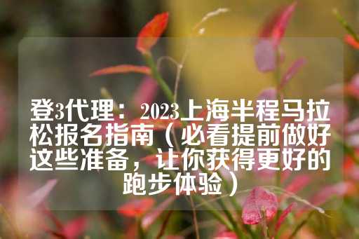 登3代理：2023上海半程马拉松报名指南（必看提前做好这些准备，让你获得更好的跑步体验）