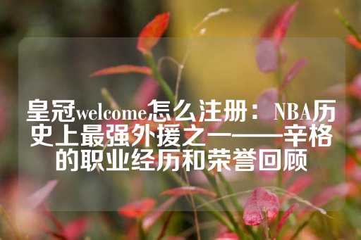 皇冠welcome怎么注册：NBA历史上最强外援之一——辛格的职业经历和荣誉回顾