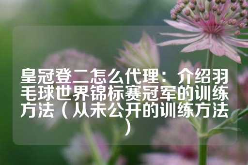 皇冠登二怎么代理：介绍羽毛球世界锦标赛冠军的训练方法（从未公开的训练方法）-第1张图片-皇冠信用盘出租