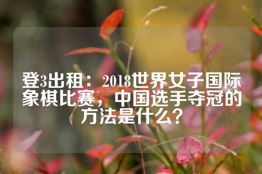 登3出租：2018世界女子国际象棋比赛，中国选手夺冠的方法是什么？