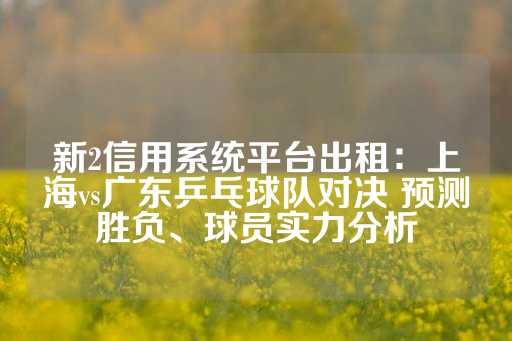 新2信用系统平台出租：上海vs广东乒乓球队对决 预测胜负、球员实力分析-第1张图片-皇冠信用盘出租