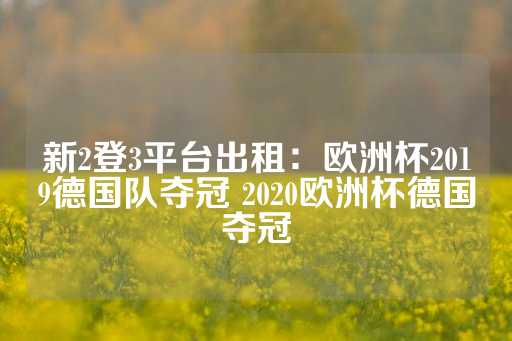 新2登3平台出租：欧洲杯2019德国队夺冠 2020欧洲杯德国夺冠