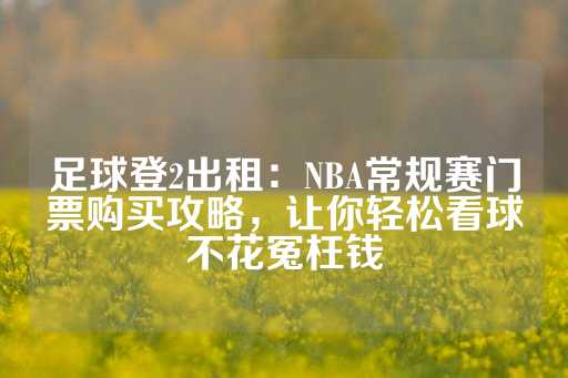 足球登2出租：NBA常规赛门票购买攻略，让你轻松看球不花冤枉钱-第1张图片-皇冠信用盘出租