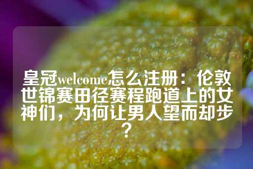 皇冠welcome怎么注册：伦敦世锦赛田径赛程跑道上的女神们，为何让男人望而却步？-第1张图片-皇冠信用盘出租