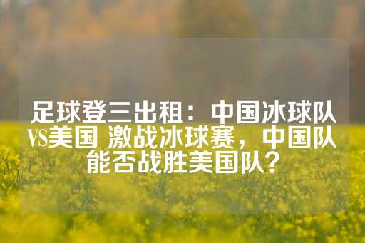 足球登三出租：中国冰球队VS美国 激战冰球赛，中国队能否战胜美国队？