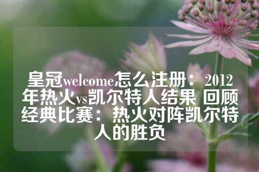 皇冠welcome怎么注册：2012年热火vs凯尔特人结果 回顾经典比赛：热火对阵凯尔特人的胜负