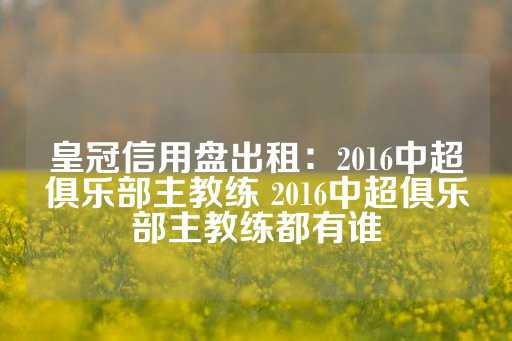 皇冠信用盘出租：2016中超俱乐部主教练 2016中超俱乐部主教练都有谁-第1张图片-皇冠信用盘出租