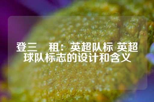 登三岀租：英超队标 英超球队标志的设计和含义-第1张图片-皇冠信用盘出租