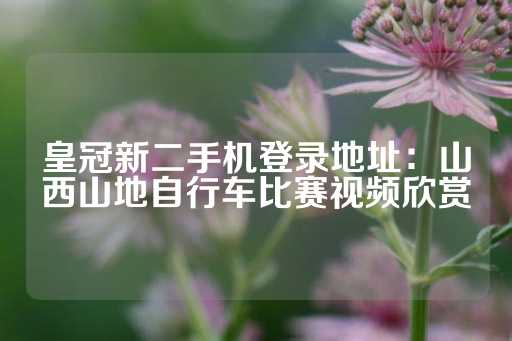 皇冠新二手机登录地址：山西山地自行车比赛视频欣赏