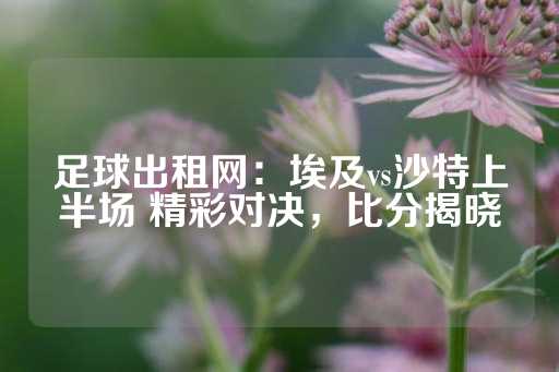 足球出租网：埃及vs沙特上半场 精彩对决，比分揭晓