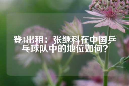 登3出租：张继科在中国乒乓球队中的地位如何？