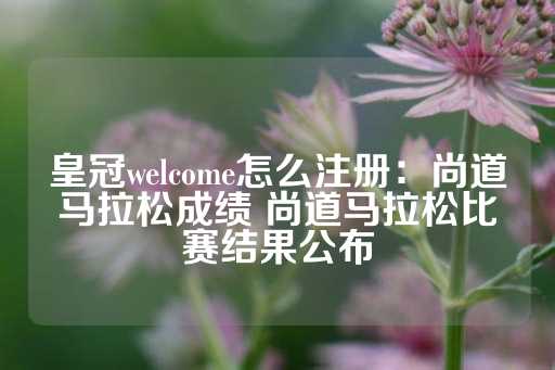 皇冠welcome怎么注册：尚道马拉松成绩 尚道马拉松比赛结果公布