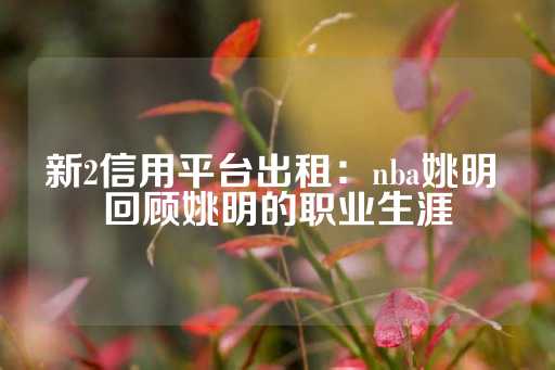 新2信用平台出租：nba姚明 回顾姚明的职业生涯-第1张图片-皇冠信用盘出租