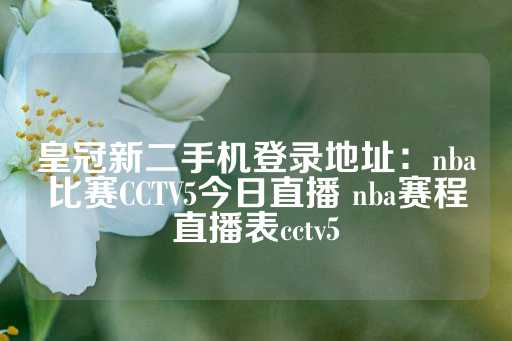 皇冠新二手机登录地址：nba比赛CCTV5今日直播 nba赛程直播表cctv5-第1张图片-皇冠信用盘出租