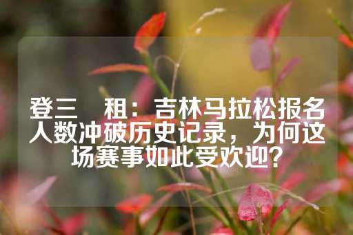 登三岀租：吉林马拉松报名人数冲破历史记录，为何这场赛事如此受欢迎？