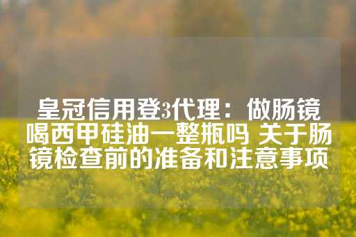 皇冠信用登3代理：做肠镜喝西甲硅油一整瓶吗 关于肠镜检查前的准备和注意事项-第1张图片-皇冠信用盘出租