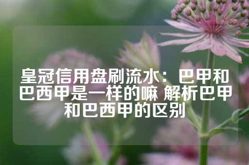 皇冠信用盘刷流水：巴甲和巴西甲是一样的嘛 解析巴甲和巴西甲的区别-第1张图片-皇冠信用盘出租