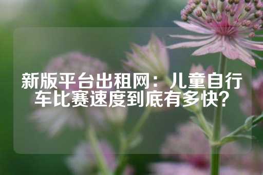 新版平台出租网：儿童自行车比赛速度到底有多快？