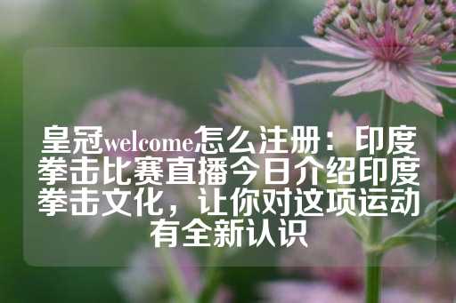 皇冠welcome怎么注册：印度拳击比赛直播今日介绍印度拳击文化，让你对这项运动有全新认识