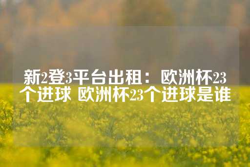 新2登3平台出租：欧洲杯23个进球 欧洲杯23个进球是谁-第1张图片-皇冠信用盘出租