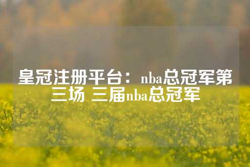 皇冠注册平台：nba总冠军第三场 三届nba总冠军-第1张图片-皇冠信用盘出租