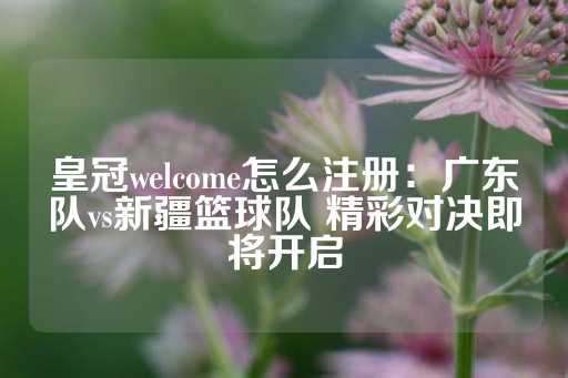 皇冠welcome怎么注册：广东队vs新疆篮球队 精彩对决即将开启-第1张图片-皇冠信用盘出租