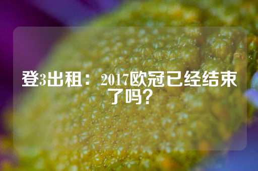 登3出租：2017欧冠已经结束了吗？-第1张图片-皇冠信用盘出租