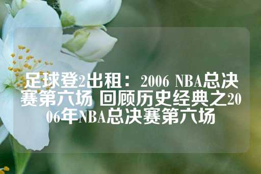 足球登2出租：2006 NBA总决赛第六场 回顾历史经典之2006年NBA总决赛第六场-第1张图片-皇冠信用盘出租