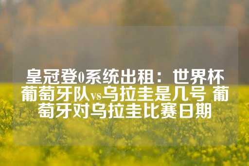 皇冠登0系统出租：世界杯葡萄牙队vs乌拉圭是几号 葡萄牙对乌拉圭比赛日期